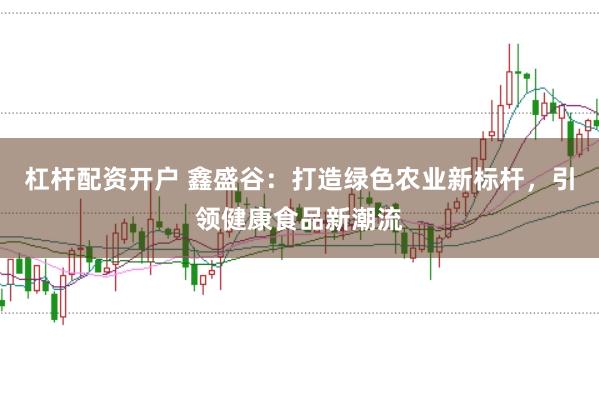 杠杆配资开户 鑫盛谷：打造绿色农业新标杆，引领健康食品新潮流