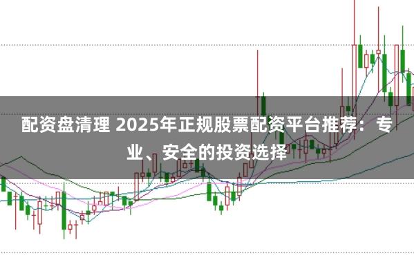 配资盘清理 2025年正规股票配资平台推荐：专业、安全的投资选择