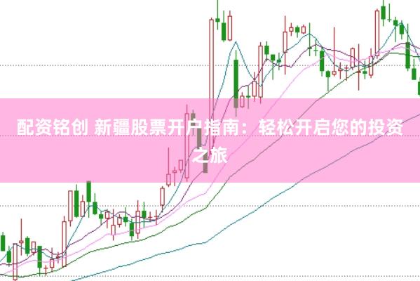 配资铭创 新疆股票开户指南：轻松开启您的投资之旅
