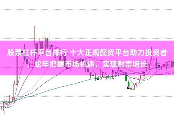 股票杠杆平台排行 十大正规配资平台助力投资者，蛇年把握市场机遇，实现财富增长