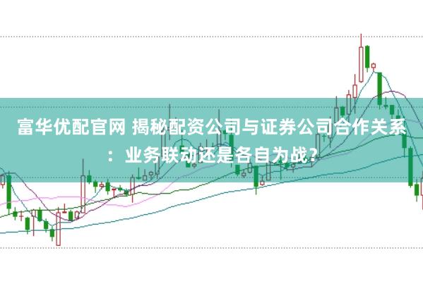 富华优配官网 揭秘配资公司与证券公司合作关系：业务联动还是各自为战？