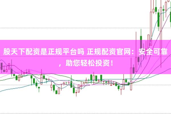 股天下配资是正规平台吗 正规配资官网：安全可靠，助您轻松投资！