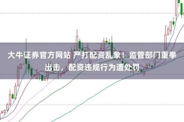 大牛证券官方网站 严打配资乱象！监管部门重拳出击，配资违规行为遭处罚