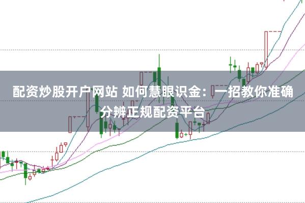 配资炒股开户网站 如何慧眼识金：一招教你准确分辨正规配资平台