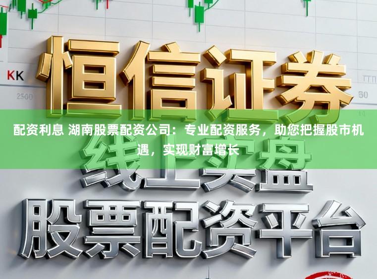 配资利息 湖南股票配资公司：专业配资服务，助您把握股市机遇，实现财富增长