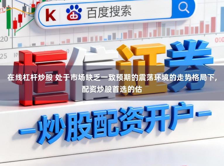 在线杠杆炒股 处于市场缺乏一致预期的震荡环境的走势格局下,配资炒股首选的估