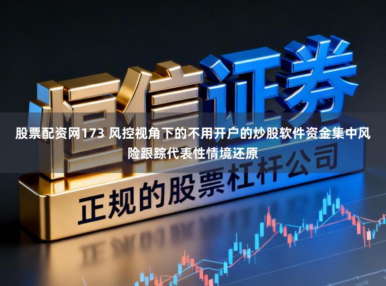 股票配资网173 风控视角下的不用开户的炒股软件资金集中风险跟踪代表性情境还原