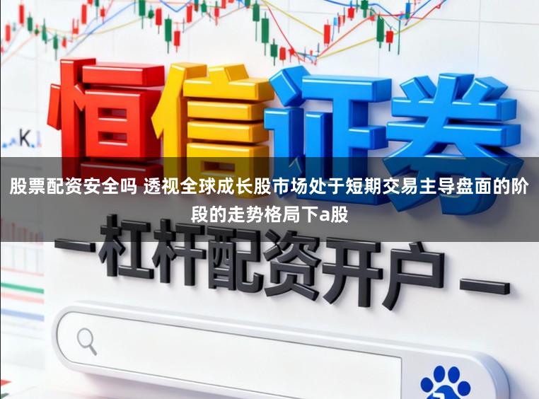 股票配资安全吗 透视全球成长股市场处于短期交易主导盘面的阶段的走势格局下a股