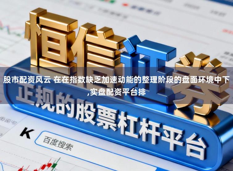 股市配资风云 在在指数缺乏加速动能的整理阶段的盘面环境中下,实盘配资平台排