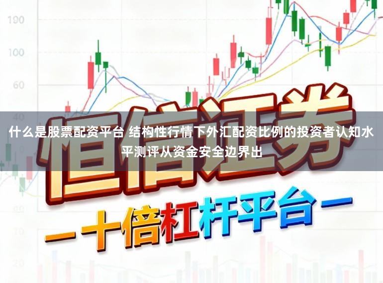 什么是股票配资平台 结构性行情下外汇配资比例的投资者认知水平测评从资金安全边界出