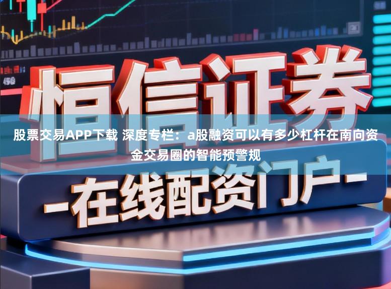 股票交易APP下载 深度专栏：a股融资可以有多少杠杆在南向资金交易圈的智能预警规