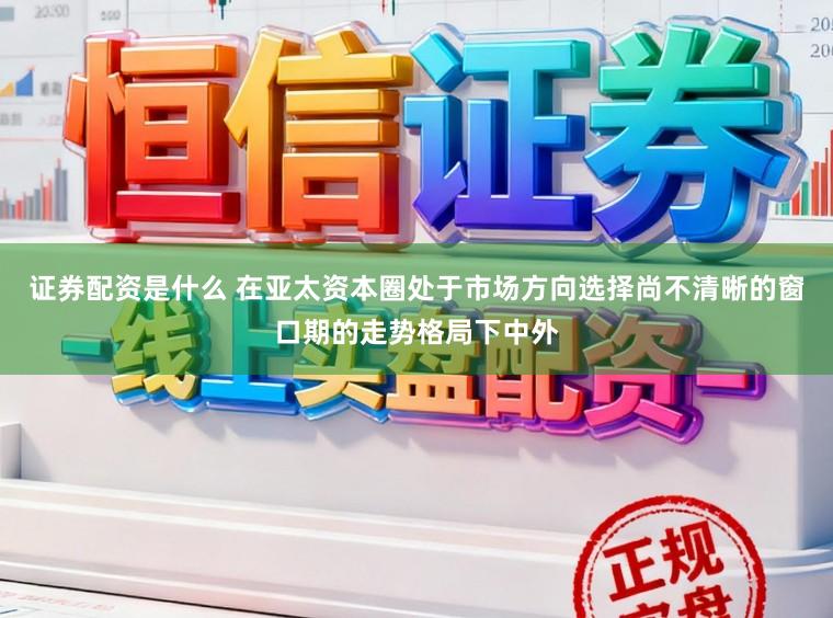 证券配资是什么 在亚太资本圈处于市场方向选择尚不清晰的窗口期的走势格局下中外