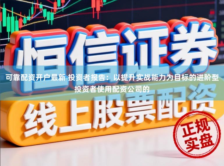 可靠配资开户最新 投资者报告：以提升实战能力为目标的进阶型投资者使用配资公司的