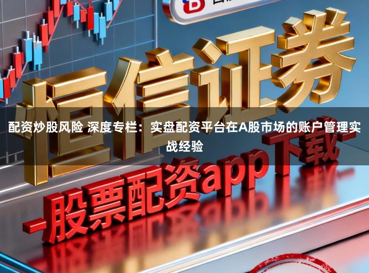 配资炒股风险 深度专栏：实盘配资平台在A股市场的账户管理实战经验