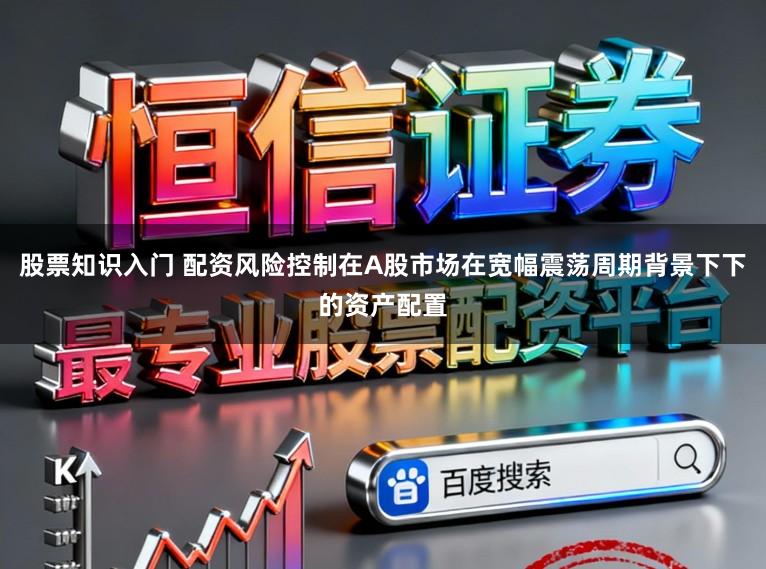 股票知识入门 配资风险控制在A股市场在宽幅震荡周期背景下下的资产配置