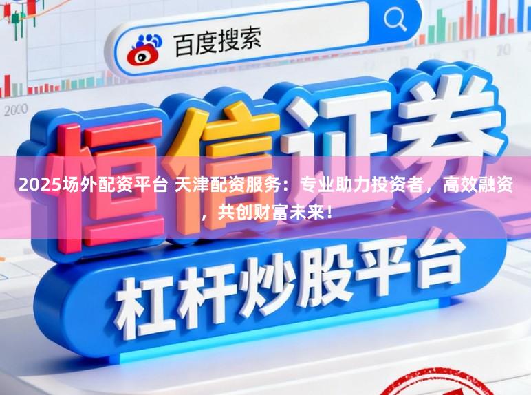2025场外配资平台 天津配资服务：专业助力投资者，高效融资，共创财富未来！